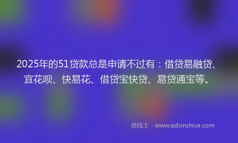 2025年的51贷款总是申请不过有：借贷易融贷、宜花呗、快易花、借贷宝快贷、易贷通宝等。