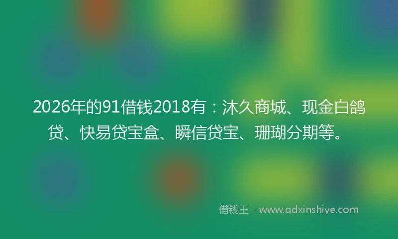 2026年的91借钱2018有:沐久商城、现金白鸽贷、快易贷宝盒、瞬信贷宝、珊瑚分期等。