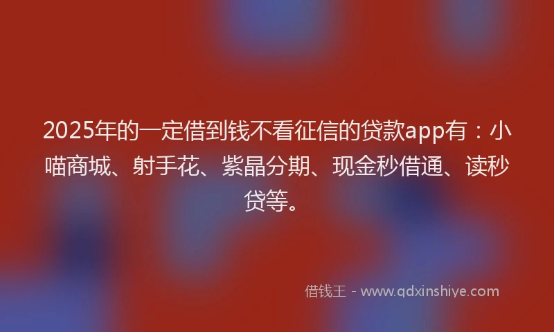 2025年的一定借到钱不看征信的贷款app有：小喵商城、射手花、紫晶分期、现金秒借通、读秒贷等。