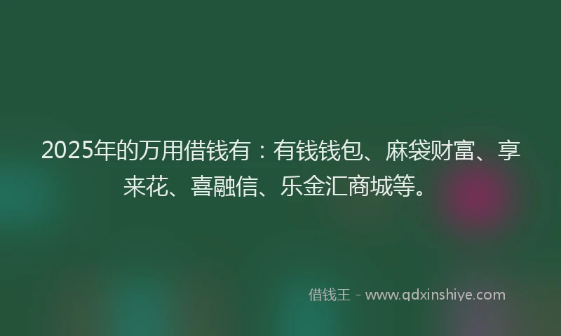 2025年的万用借钱有：有钱钱包、麻袋财富、享来花、喜融信、乐金汇商城等。