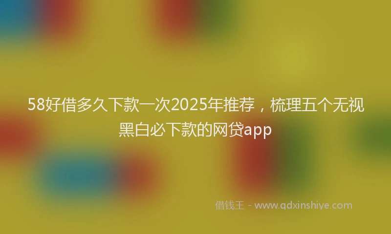 58好借多久下款一次2025年推荐，梳理五个无视黑白必下款的网贷app