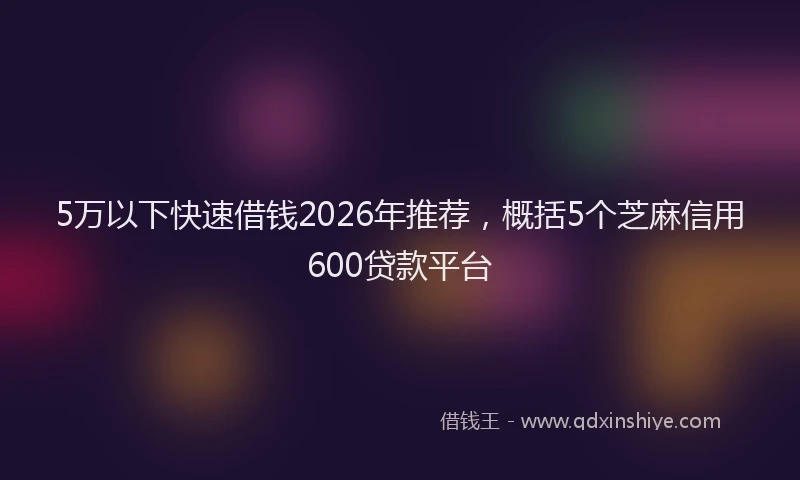 5万以下快速借钱2026年推荐，概括5个芝麻信用600贷款平台