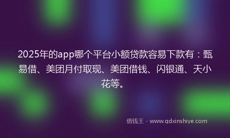 2025年的app哪个平台小额贷款容易下款有：甄易借、美团月付取现、美团借钱、闪银通、天小花等。