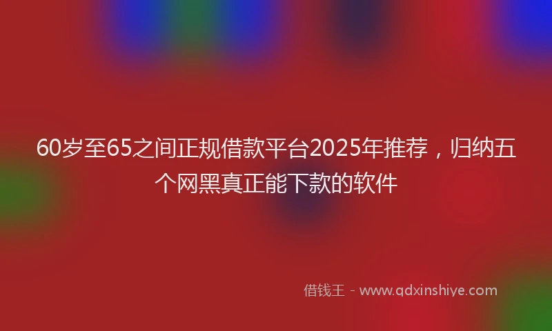 60岁至65之间正规借款平台2025年推荐，归纳五个网黑真正能下款的软件