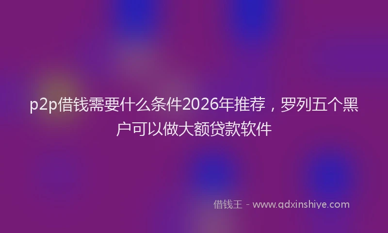 p2p借钱需要什么条件2026年推荐，罗列五个黑户可以做大额贷款软件