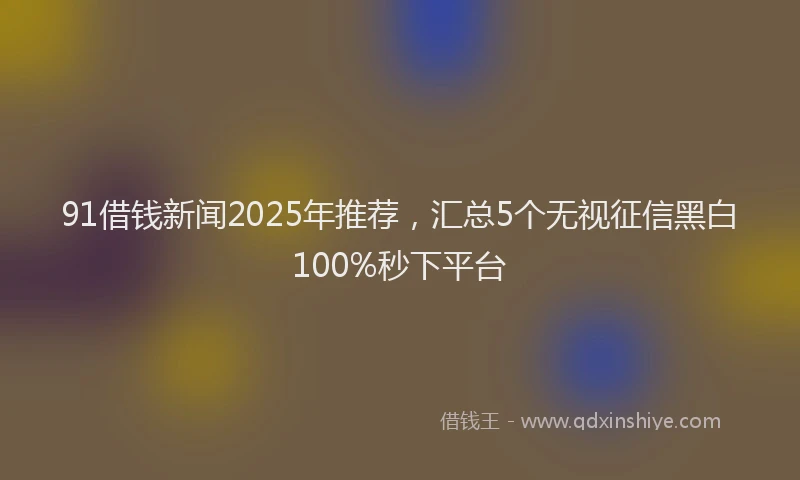 91借钱新闻2025年推荐，汇总5个无视征信黑白100%秒下平台