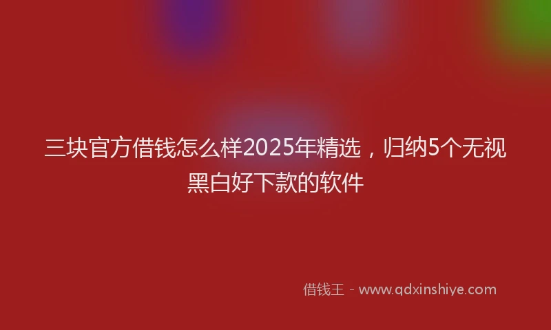 三块官方借钱怎么样2025年精选，归纳5个无视黑白好下款的软件