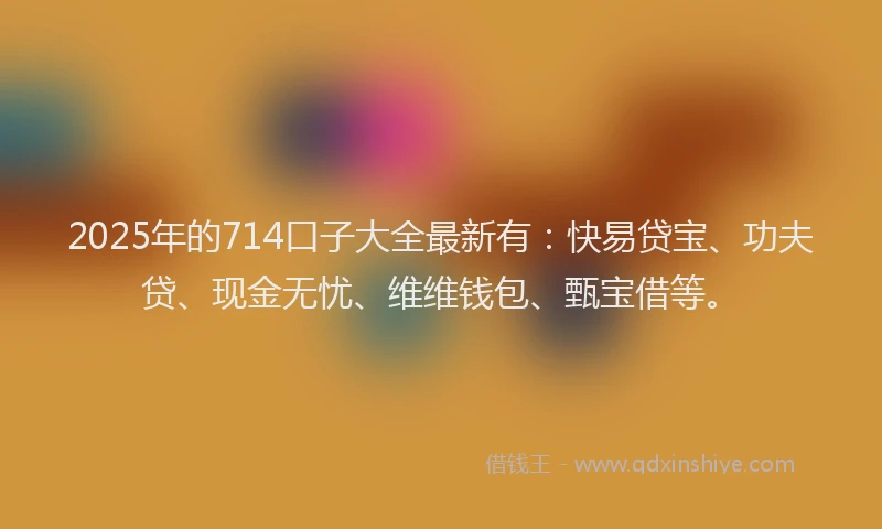 2025年的714口子大全最新有：快易贷宝、功夫贷、现金无忧、维维钱包、甄宝借等。