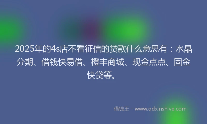 2025年的4s店不看征信的贷款什么意思有：水晶分期、借钱快易借、橙丰商城、现金点点、固金快贷等。