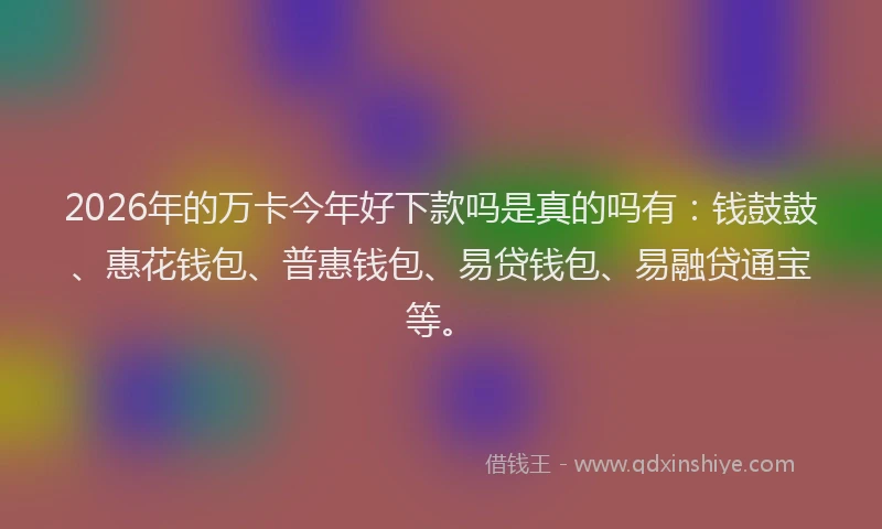 2026年的万卡今年好下款吗是真的吗有：钱鼓鼓、惠花钱包、普惠钱包、易贷钱包、易融贷通宝等。