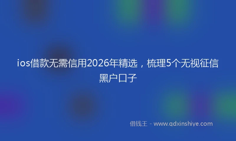 ios借款无需信用2026年精选，梳理5个无视征信黑户口子