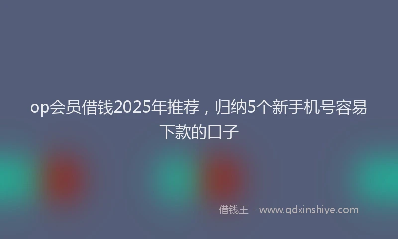 op会员借钱2025年推荐，归纳5个新手机号容易下款的口子