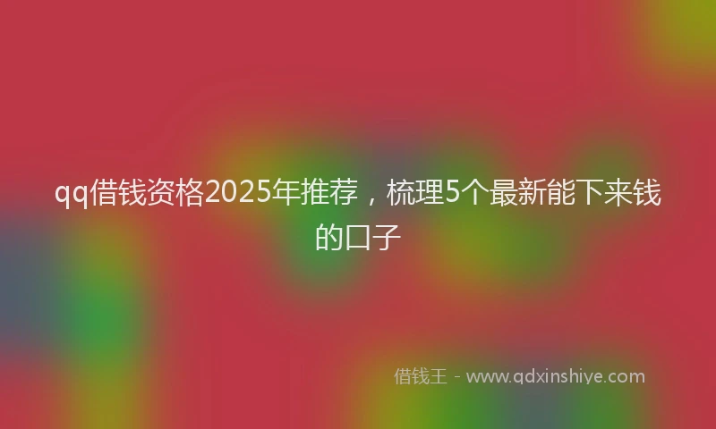 qq借钱资格2025年推荐,梳理5个最新能下来钱的口子