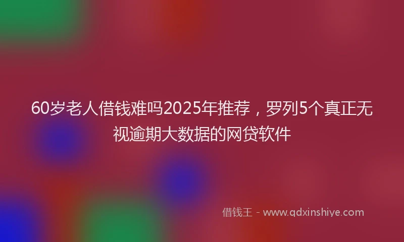 60岁老人借钱难吗2025年推荐，罗列5个真正无视逾期大数据的网贷软件