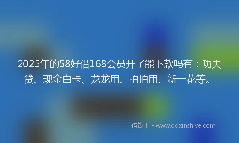 2025年的58好借168会员开了能下款吗有：功夫贷、现金白卡、龙龙用、拍拍用、新一花等。