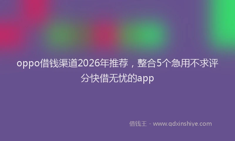 oppo借钱渠道2026年推荐，整合5个急用不求评分快借无忧的app