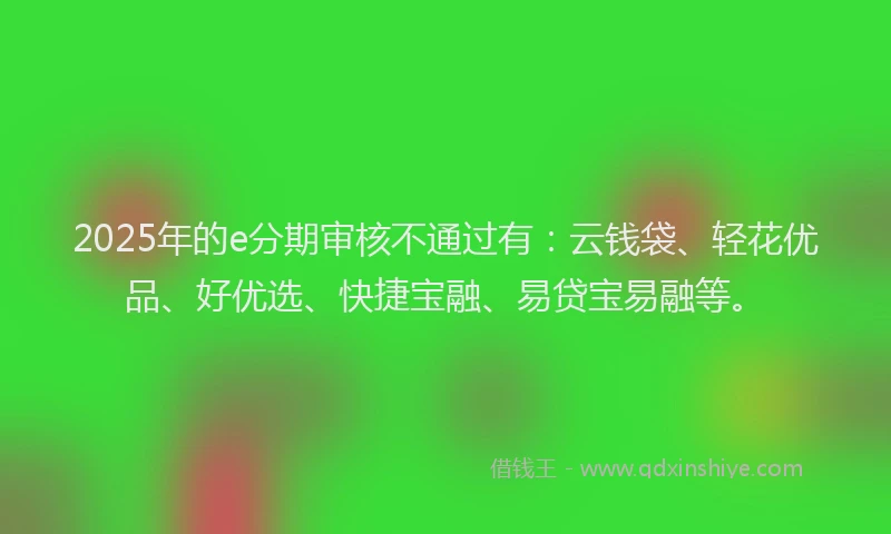 2025年的e分期审核不通过有：云钱袋、轻花优品、好优选、快捷宝融、易贷宝易融等。