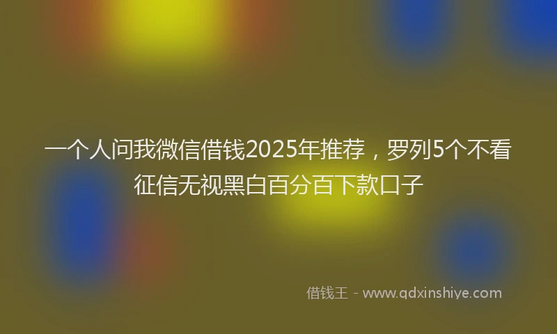 一个人问我微信借钱2025年推荐,罗列5个不看征信无视黑白百分百下款口子