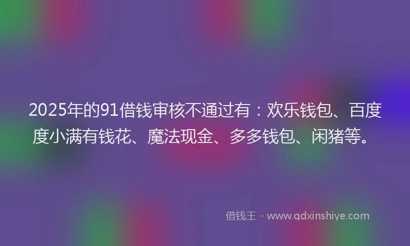 2025年的91借钱审核不通过有：欢乐钱包、百度度小满有钱花、魔法现金、多多钱包、闲猪等。