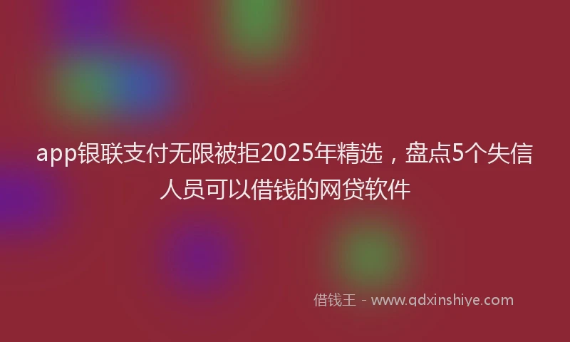 app银联支付无限被拒2025年精选，盘点5个失信人员可以借钱的网贷软件