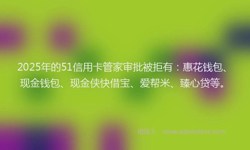 2025年的51信用卡管家审批被拒有：惠花钱包、现金钱包、现金侠快借宝、爱帮米、臻心贷等。