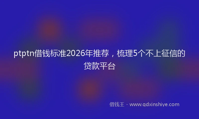 ptptn借钱标准2026年推荐，梳理5个不上征信的贷款平台