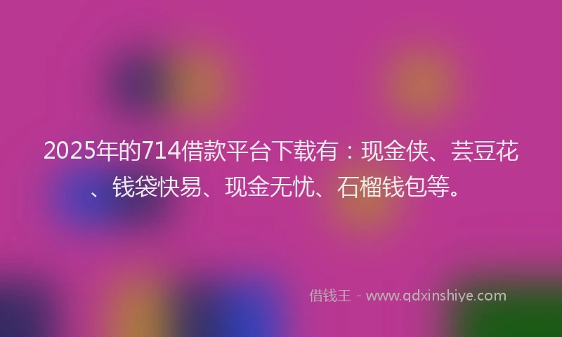 2025年的714借款平台下载有：现金侠、芸豆花、钱袋快易、现金无忧、石榴钱包等。