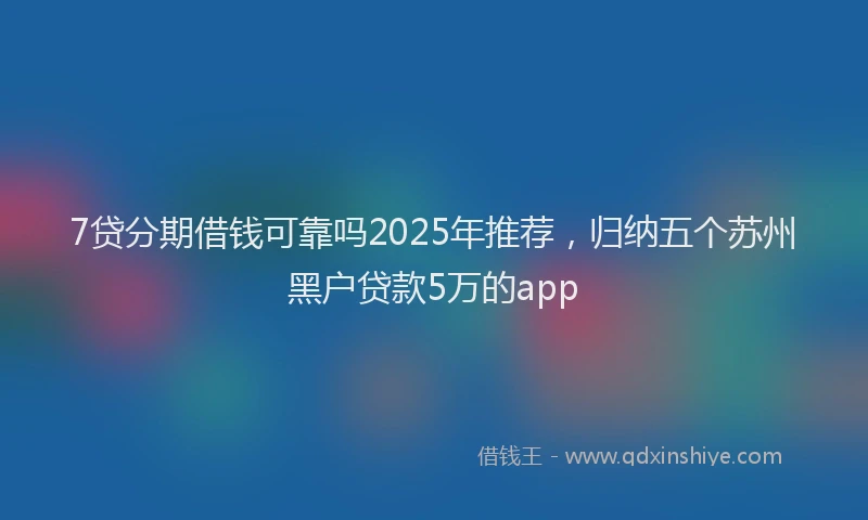 7贷分期借钱可靠吗2025年推荐，归纳五个苏州黑户贷款5万的app