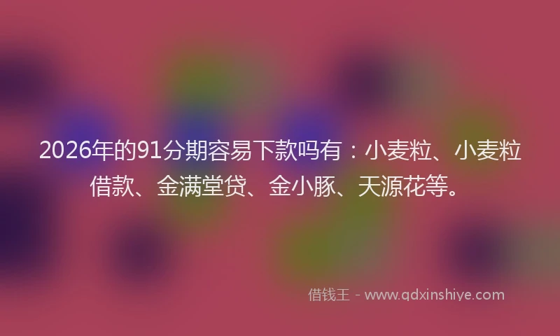 2026年的91分期容易下款吗有：小麦粒、小麦粒借款、金满堂贷、金小豚、天源花等。