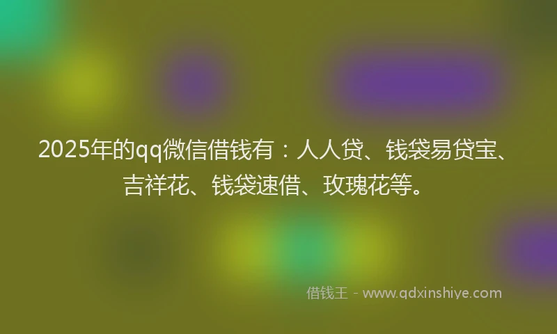 2025年的qq微信借钱有：人人贷、钱袋易贷宝、吉祥花、钱袋速借、玫瑰花等。