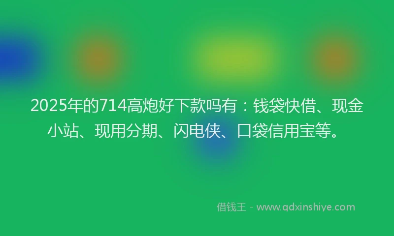 2025年的714高炮好下款吗有：钱袋快借、现金小站、现用分期、闪电侠、口袋信用宝等。
