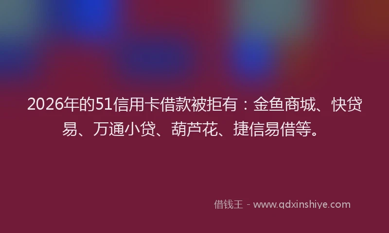 2026年的51信用卡借款被拒有：金鱼商城、快贷易、万通小贷、葫芦花、捷信易借等。