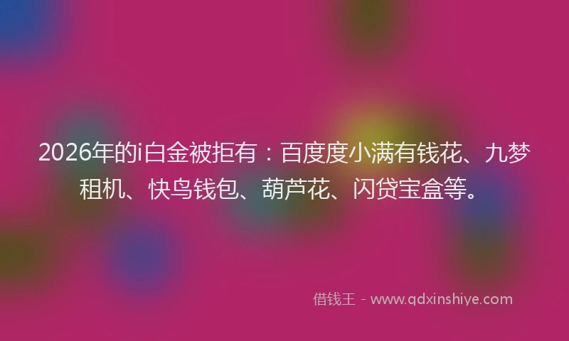 2026年的i白金被拒有：百度度小满有钱花、九梦租机、快鸟钱包、葫芦花、闪贷宝盒等。