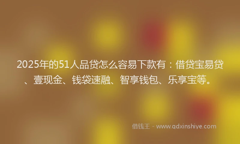 2025年的51人品贷怎么容易下款有：借贷宝易贷、壹现金、钱袋速融、智享钱包、乐享宝等。