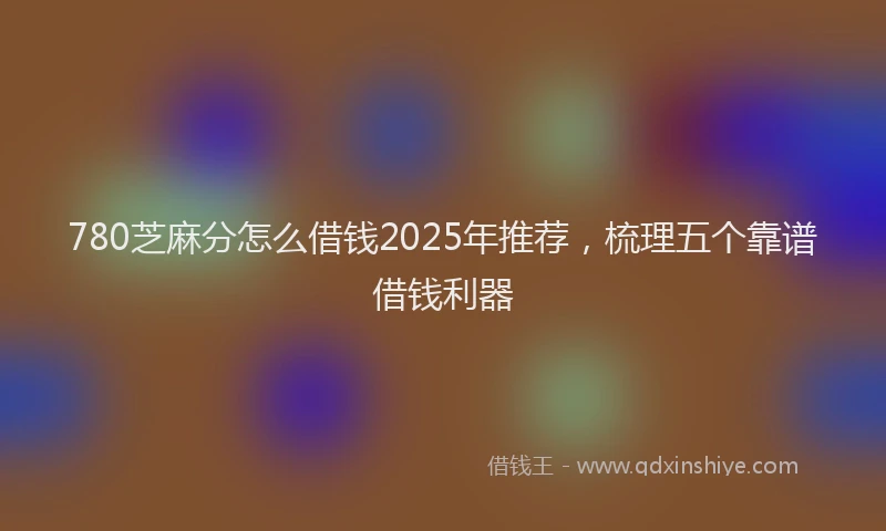 780芝麻分怎么借钱2025年推荐，梳理五个靠谱借钱利器