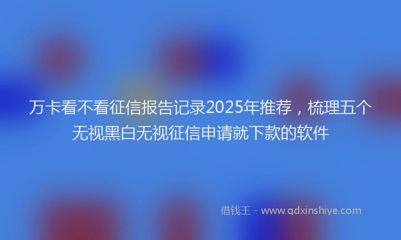 万卡看不看征信报告记录2025年推荐，梳理五个无视黑白无视征信申请就下款的软件