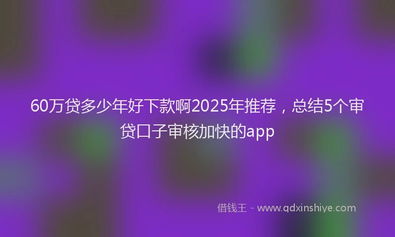 60万贷多少年好下款啊2025年推荐，总结5个审贷口子审核加快的app