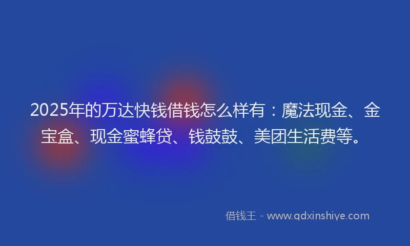 2025年的万达快钱借钱怎么样有：魔法现金、金宝盒、现金蜜蜂贷、钱鼓鼓、美团生活费等。