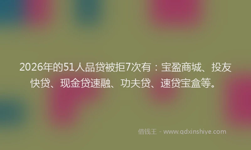2026年的51人品贷被拒7次有：宝盈商城、投友快贷、现金贷速融、功夫贷、速贷宝盒等。