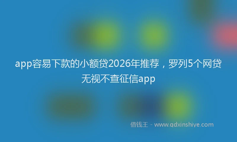app容易下款的小额贷2026年推荐，罗列5个网贷无视不查征信app
