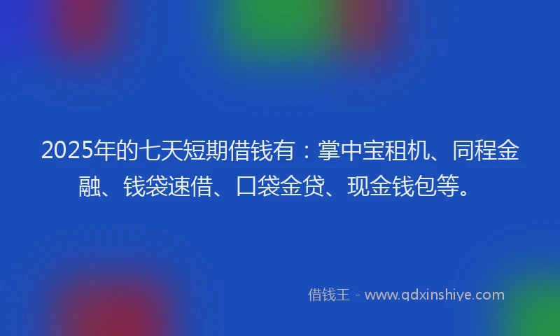 2025年的七天短期借钱有：掌中宝租机、同程金融、钱袋速借、口袋金贷、现金钱包等。
