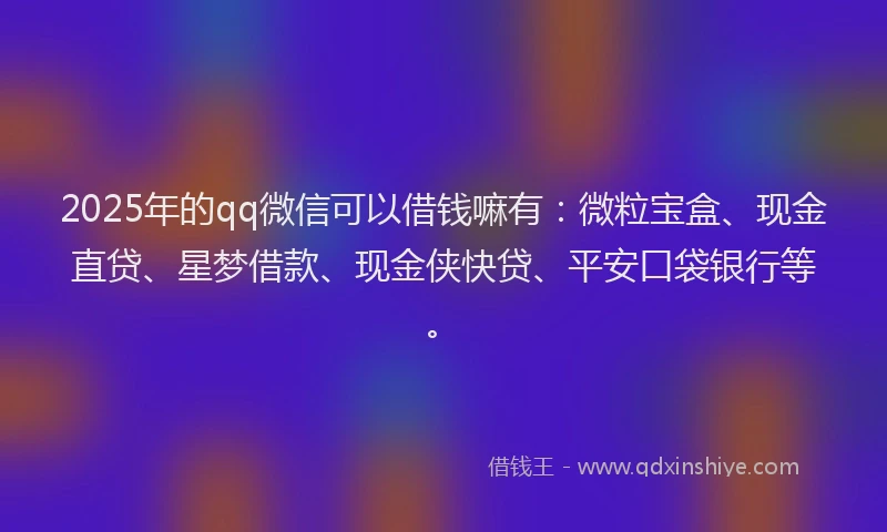 2025年的qq微信可以借钱嘛有：微粒宝盒、现金直贷、星梦借款、现金侠快贷、平安口袋银行等。