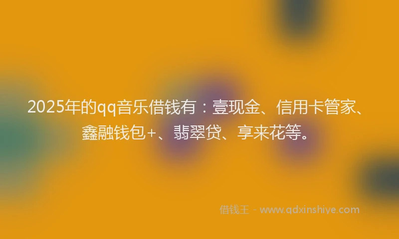 2025年的qq音乐借钱有：壹现金、信用卡管家、鑫融钱包+、翡翠贷、享来花等。