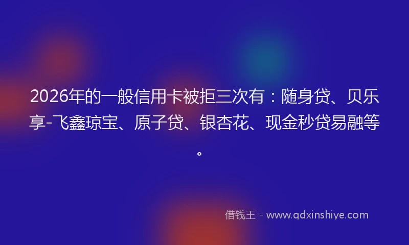 2026年的一般信用卡被拒三次有：随身贷、贝乐享-飞鑫琼宝、原子贷、银杏花、现金秒贷易融等。