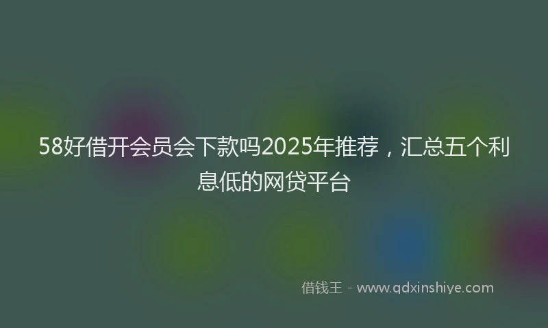 58好借开会员会下款吗2025年推荐,汇总五个利息低的网贷平台