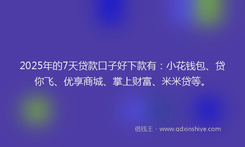 2025年的7天贷款口子好下款有：小花钱包、贷你飞、优享商城、掌上财富、米米贷等。
