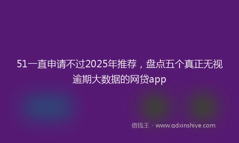 51一直申请不过2025年推荐，盘点五个真正无视逾期大数据的网贷app