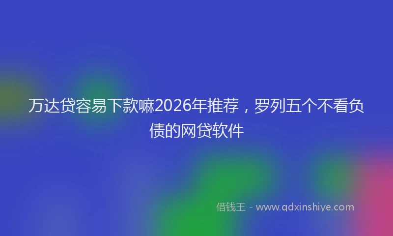 万达贷容易下款嘛2026年推荐，罗列五个不看负债的网贷软件