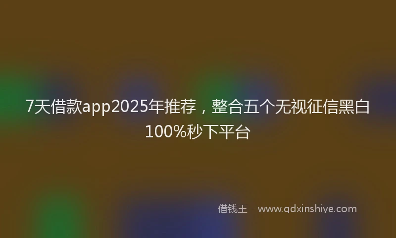 7天借款app2025年推荐，整合五个无视征信黑白100%秒下平台