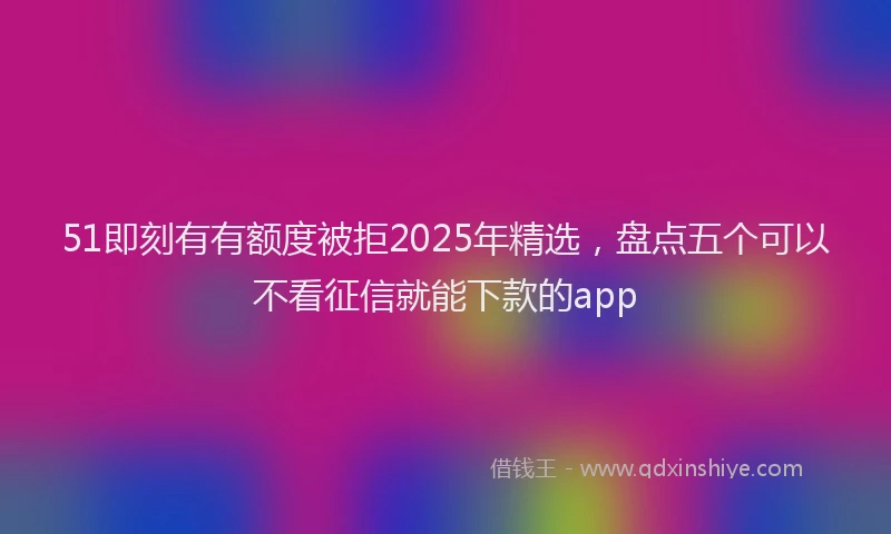 51即刻有有额度被拒2025年精选,盘点五个可以不看征信就能下款的app